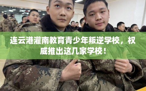 连云港灌南教育青少年叛逆学校，权威推出这几家学校！