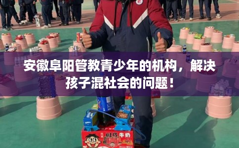 安徽阜阳管教青少年的机构，解决孩子混社会的问题！