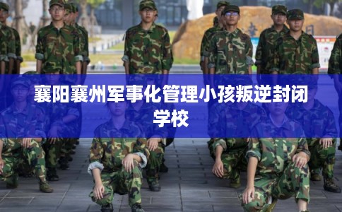 襄阳襄州军事化管理小孩叛逆封闭学校