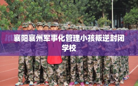 襄阳襄州军事化管理小孩叛逆封闭学校