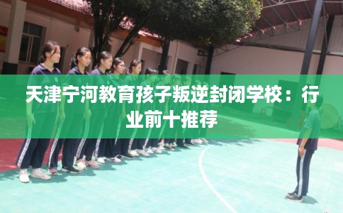 天津宁河教育孩子叛逆封闭学校：行业前十推荐