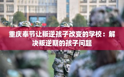 重庆奉节让叛逆孩子改变的学校：解决叛逆期的孩子问题