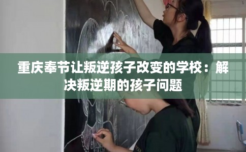 重庆奉节让叛逆孩子改变的学校：解决叛逆期的孩子问题