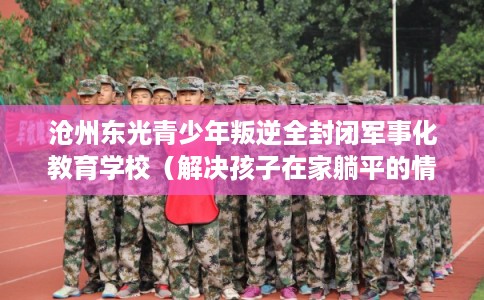 沧州东光青少年叛逆全封闭军事化教育学校（解决孩子在家躺平的情况）