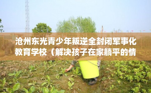 沧州东光青少年叛逆全封闭军事化教育学校（解决孩子在家躺平的情况）