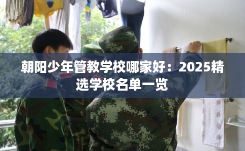 朝阳少年管教学校哪家好：2025精选学校名单一览