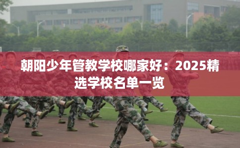 朝阳少年管教学校哪家好：2025精选学校名单一览