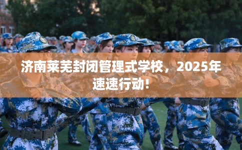 济南莱芜封闭管理式学校，2025年速速行动!