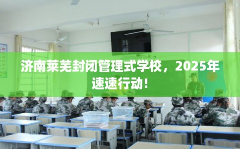 济南莱芜封闭管理式学校，2025年速速行动!