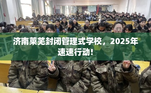 济南莱芜封闭管理式学校，2025年速速行动!