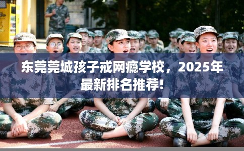 东莞莞城孩子戒网瘾学校，2025年最新排名推荐!