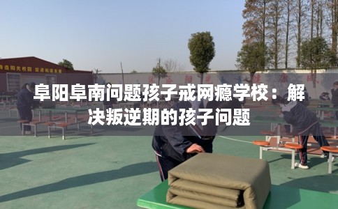 阜阳阜南问题孩子戒网瘾学校：解决叛逆期的孩子问题
