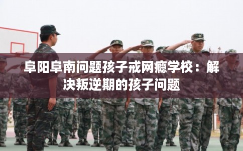 阜阳阜南问题孩子戒网瘾学校：解决叛逆期的孩子问题