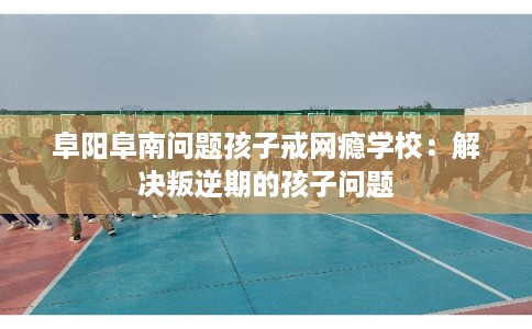 阜阳阜南问题孩子戒网瘾学校：解决叛逆期的孩子问题