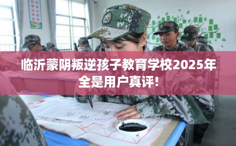 临沂蒙阴叛逆孩子教育学校2025年全是用户真评!