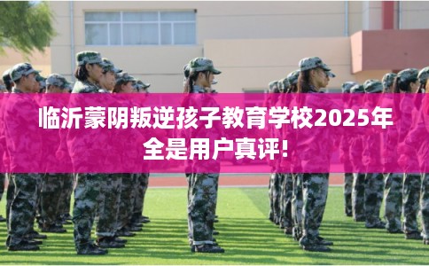 临沂蒙阴叛逆孩子教育学校2025年全是用户真评!