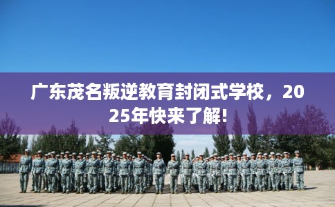 广东茂名叛逆教育封闭式学校，2025年快来了解!