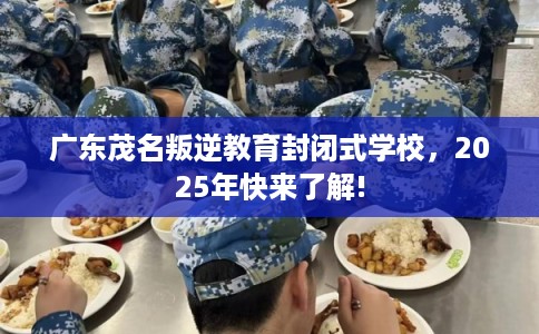 广东茂名叛逆教育封闭式学校，2025年快来了解!