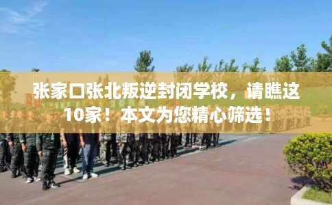 张家口张北叛逆封闭学校，请瞧这10家！本文为您精心筛选！