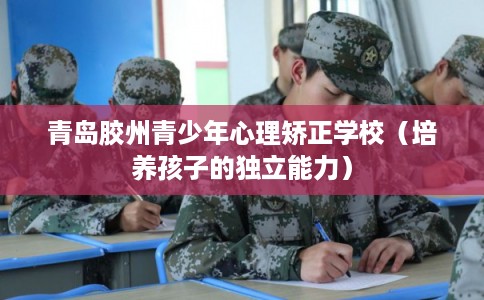 青岛胶州青少年心理矫正学校（培养孩子的独立能力）