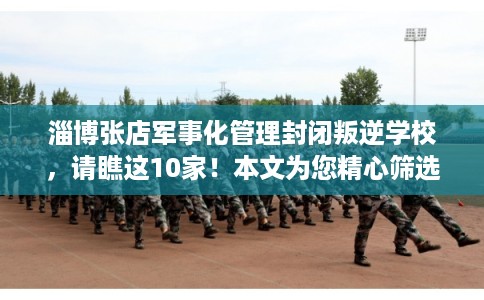 淄博张店军事化管理封闭叛逆学校，请瞧这10家！本文为您精心筛选！