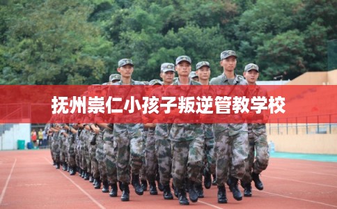 抚州崇仁小孩子叛逆管教学校