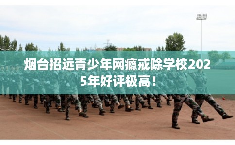 烟台招远青少年网瘾戒除学校2025年好评极高！