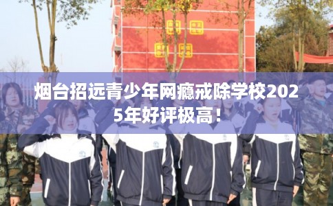 烟台招远青少年网瘾戒除学校2025年好评极高！