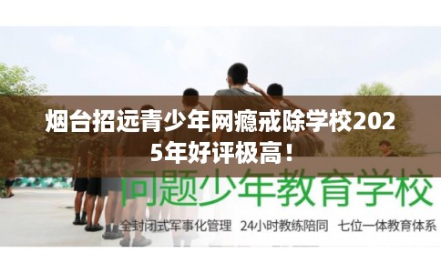 烟台招远青少年网瘾戒除学校2025年好评极高！