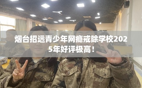 烟台招远青少年网瘾戒除学校2025年好评极高！