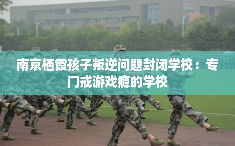 南京栖霞孩子叛逆问题封闭学校：专门戒游戏瘾的学校