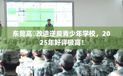 东莞高埗改造逆反青少年学校，2025年好评极高！