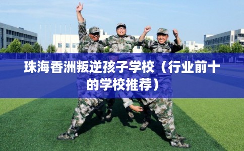 珠海香洲叛逆孩子学校（行业前十的学校推荐）