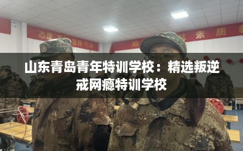 山东青岛青年特训学校：精选叛逆戒网瘾特训学校
