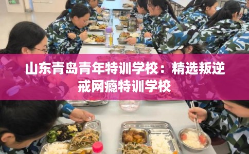 山东青岛青年特训学校：精选叛逆戒网瘾特训学校