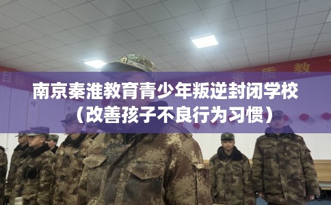 南京秦淮教育青少年叛逆封闭学校（改善孩子不良行为习惯）