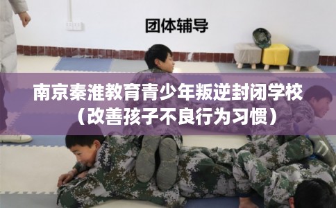 南京秦淮教育青少年叛逆封闭学校（改善孩子不良行为习惯）