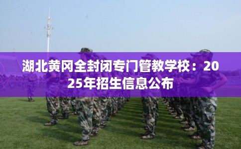 湖北黄冈全封闭专门管教学校：2025年招生信息公布