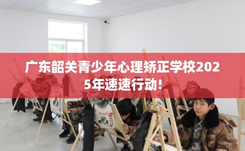 广东韶关青少年心理矫正学校2025年速速行动!