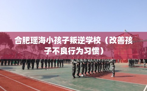 合肥瑶海小孩子叛逆学校（改善孩子不良行为习惯）