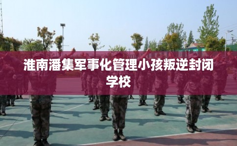 淮南潘集军事化管理小孩叛逆封闭学校