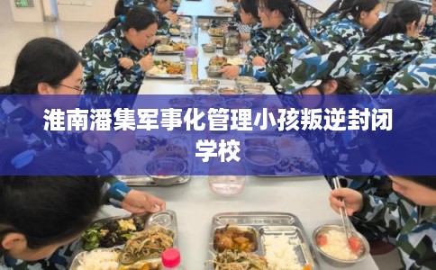 淮南潘集军事化管理小孩叛逆封闭学校