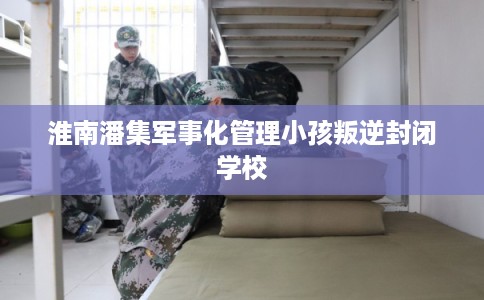 淮南潘集军事化管理小孩叛逆封闭学校