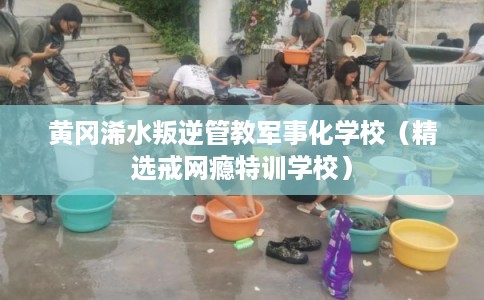 黄冈浠水叛逆管教军事化学校（精选戒网瘾特训学校）