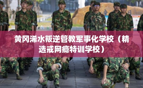黄冈浠水叛逆管教军事化学校（精选戒网瘾特训学校）