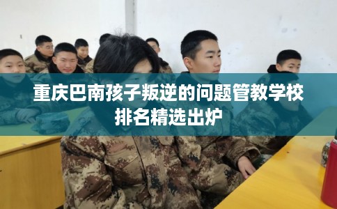 重庆巴南孩子叛逆的问题管教学校排名精选出炉