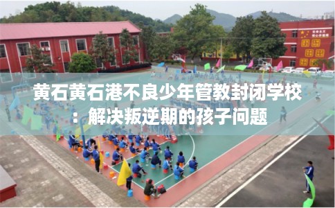 黄石黄石港不良少年管教封闭学校：解决叛逆期的孩子问题