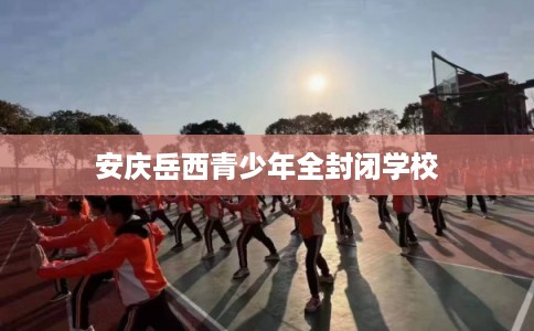 安庆岳西青少年全封闭学校