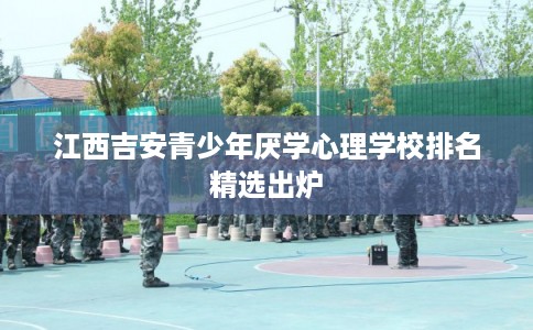 江西吉安青少年厌学心理学校排名精选出炉