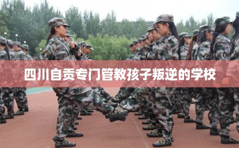 四川自贡专门管教孩子叛逆的学校